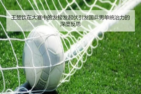 王楚钦在大赛中的发接发起伏引发国乒男单统治力的深度反思
